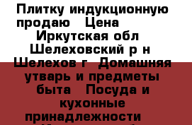 Плитку индукционную продаю › Цена ­ 2 000 - Иркутская обл., Шелеховский р-н, Шелехов г. Домашняя утварь и предметы быта » Посуда и кухонные принадлежности   . Иркутская обл.